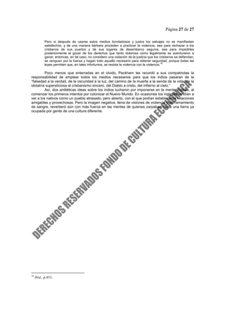 Página 27 de 27
Pero si después de usarse estos medios bondadosos y justos los salvajes no se manifiestan
satisfechos, y de una manera bárbara proceden a practicar la violencia, sea para rechazar a los
cristianos de sus puertos y de sus lugares de desembarco seguros, sea para impedirles
posteriormente el gozar de los derechos que tanto dolorosa como legalmente se aventuraron a
ganar, entonces, en tal caso, no considero una violación de la justicia que los cristianos se defiendan,
se venguen por la fuerza y hagan todo aquello necesario para obtener seguridad; porque todas las
leyes permiten que, en tales infortunios, se resista la violencia con la violencia.
10
Poco menos que enterradas en el olvido, Peckham les recordó a sus compatriotas la
responsabilidad de emplear todos los medios necesarios para que los indios pasaran de la
“falsedad a la verdad, de la oscuridad a la luz, del camino de la muerte a la senda de la vida, de la
idolatría supersticiosa al cristianismo sincero, del Diablo a cristo, del infierno al cielo.”
Así, dos antitéticas ideas sobre los indios lucharon por imponerse en la mente inglesa, al
comenzar los primeros intentos por colonizar el Nuevo Mundo. En ocasiones los ingleses tendían a
ver a los nativos como un pueblo atrasado, pero abierto, con el que podían establecerse relaciones
amigables y provechosas. Pero la imagen negativa, llena de visiones de violencia y derramamiento
de sangre, reverberó aún con más fuerza en las mentes de quienes zarpaban hacia una tierra ya
ocupada por gente de una cultura diferente.
10
Ibid., p.453.
 