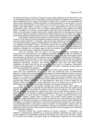 Página 3 de 27
de orígenes culturales y ocurridos a lo largo de muchos siglos. Respecto al “periodo colonial”, esto
no sólo significa examinar como “descubrieron” América del Norte los ingleses y otros europeos y
cómo transplantaron allí su cultura, sino también el modo activo e íntimo en que sociedades por
miles de años asentadas en América del Norte y en África participaron en ese proceso. Lo de los
negros no fue mera esclavitud. A los indios no se los corrió de su tierra y ya. Como ha dicho el
escritor negro Ralph Ellison: “¿puede un pueblo [...] vivir y desarrollarse por más de tres siglos
simplemente porque reacciona? ¿Son los negros estadounidenses mera creación del hombre
blanco o ayudaron, por lo menos, a esa creación a partir de lo que los rodeaba? “El incluir a los
indios y a los africanos en nuestra historia como simples victimas de los más poderosos europeos
no es mucho mejor que excluirlos de ella del todo. Significa dejar sin voz, sin nombre y sin rostro a
personas que afectaron poderosamente el curso de nuestro desarrollo histórico como nación.
Para superar la idea de que los indios y los africanos eran modelados como una masa, de
acuerdo con los caprichos de las sociedades europeas invasoras, debemos abandonar la idea de
que hay pueblos “primitivos” y “civilizados”. Algo de útil sigue habiendo en señalar las diferencias
en el avance tecnológico; digamos, la habilidad de los europeos para navegar a través del Atlántico
y su habilidad para trabajar el hierro y así fabricar armas. Pero si aceptamos tales logros como
pruebas de que una cultura “superior” entró en contacto con otra “inferior”, inconscientemente nos
estaremos enredando en una imagen según la cual los europeos son los agentes activos de la
historia y los pueblos indios y africanos las victimas pasivas.
Tanto los africanos como los indios y los europeos desarrollaron sociedades que
funcionaron con buena fortuna en sus respectivos ambientes. Ninguno de ellos se consideró un
pueblo inferior. “Los llamados salvajes –escribió Benjamín Franklin hace más de dos siglos- porque
sus costumbres se diferencian de las nuestras, que consideramos lo Perfecto de la Civilización: lo
mismo piensan ellos de las suyas.” El tomar a los indios simplemente como victimas de la agresión
europea significa ocultar a la vista la rica y aleccionadora historia del modo en que narragansetts,
delaweres, pamumkeys, cheroquis, crics (creeks) y muchas tribus más, que habían estado
cambiando por siglos antes de que los europeos pusieran pie en el continente, respondieron
creadora y poderosamente a los venidos del otro lado del océano, modelando de esa manera el
curso de los asentamientos europeos.
En este libro se adopta un enfoque cultural de nuestro primer periodo histórico. Con ello
quiero decir que consideramos esa masa de tierra que conocemos como “la Norteamérica
británica” un lugar donde convergieron un cierto número de culturas diferentes durante un periodo
particular de la historia: entre más o menos 1550 y 1750, para usar métodos europeos de medir el
tiempo. En un sentido de lo más general, podemos definir esos grupos culturales como indios,
africanos y europeos, aunque, como veremos, esta simplificación extrema es, en sí un recurso euro
centrista para clasificar las culturas. En otras palabras en este libro no trata la historia de los
Estados Unidos coloniales como suele definírsela, sino de la historia de los pueblos de la
Norteamérica oriental durante los dos siglos anteriores a la revolución estadounidense.
Cada uno de esos tres grupos culturales era diverso en grado sumo. Dadas sus
características culturales, los iroqueses eran tan diferentes de los natchez como los ingleses de los
egipcios: los hausas y los yorubas tan distintos entre sí como los pequots y los crics. Además
tampoco actuaban concertados los subgrupos de cada unos de esos bloques culturales. En los
siglos XVII y XVIII los franceses, ingleses y españoles lucharon entre sí, compitiendo por tener
poder y ventajas, tal como hurones e iroqueses, o crics y cheroquis, buscaron dominar en sus
expectativas regiones. Nuestra tarea es descubrir que sucedió cuando pueblos de distintos
continentes, pueblos diferentes entre sí, entraron en contacto en un punto particular de la historia.
Ante todo nos interesan el proceso y el cambio sociales y culturales: cómo se vieron afectadas las
sociedades y sus destinos cambiados en virtud de la experiencia del contacto con otras culturas.
Los antropólogos llaman a este proceso “transcurriculación”; los historiadores, “cambio social”. No
importa qué término se use, estamos estudiando un proceso de interacción dinámico, que en los
siglos XVII y XVIII conformó la historia de los indios americanos, de los europeos y de los africanos
en la Norteamérica británica.
Conviene recordar que, cuando hablemos de “grupos culturales” o “sociedades”, nos
referimos a abstracciones. Sociedad es un grupo de personas organizadas de modo tal que
puedan satisfacer sus necesidades, estando la sustentación de la vida en el nivel básico. Cultura
es un término muy amplio, que abarca todas las características específicas de una sociedad
 