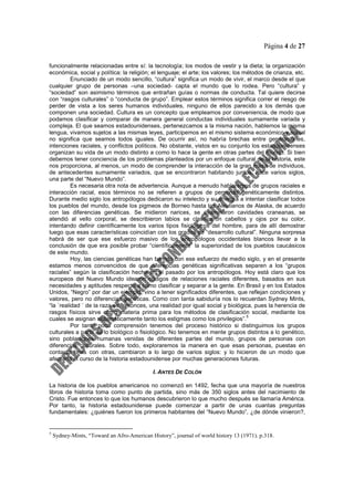 Página 4 de 27
funcionalmente relacionadas entre sí: la tecnología; los modos de vestir y la dieta; la organización
económica, social y política: la religión; el lenguaje; el arte; los valores; los métodos de crianza, etc.
Enunciado de un modo sencillo, “cultura” significa un modo de vivir, el marco desde el que
cualquier grupo de personas –una sociedad- capta el mundo que lo rodea. Pero “cultura” y
“sociedad” son asimismo términos que entrañan guías o normas de conducta. Tal quiere decirse
con “rasgos culturales” o “conducta de grupo”. Emplear estos términos significa correr el riesgo de
perder de vista a los seres humanos individuales, ninguno de ellos parecido a los demás que
componen una sociedad. Cultura es un concepto que empleamos por conveniencia, de modo que
podamos clasificar y comparar de manera general conductas individuales sumamente variada y
compleja. El que seamos estadounidenses, pertenezcamos a la misma nación, hablemos la misma
lengua, vivamos sujetos a las mismas leyes, participemos en el mismo sistema económico y social
no significa que seamos todos iguales. De ocurrir así, no habría brechas entre generaciones,
intenciones raciales, y conflictos políticos. No obstante, vistos en su conjunto los estadounidenses
organizan su vida de un modo distinto a como lo hace la gente en otras partes del mundo. Si bien
debemos tener conciencia de los problemas planteados por un enfoque cultural de la historia, este
nos proporciona, al menos, un modo de comprender la interacción de la gran masa de individuos,
de antecedentes sumamente variados, que se encontraron habitando juntos, hace varios siglos,
una parte del “Nuevo Mundo”.
Es necesaria otra nota de advertencia. Aunque a menudo hablaremos de grupos raciales e
interacción racial, esos términos no se refieren a grupos de personas genéticamente distintos.
Durante medio siglo los antropólogos dedicaron su intelecto y su energía a intentar clasificar todos
los pueblos del mundo, desde los pigmeos de Borneo hasta los Aleutianos de Alaska, de acuerdo
con las diferencias genéticas. Se midieron narices, se examinaron cavidades craneanas, se
atendió al vello corporal, se describieron labios se clasificaron cabellos y ojos por su color,
intentando definir científicamente los varios tipos fisiológicos del hombre, para de allí demostrar
luego que esas características coincidían con los grados de “desarrollo cultural”. Ninguna sorpresa
habrá de ser que ese esfuerzo masivo de los antropólogos occidentales blancos llevar a la
conclusión de que era posible probar “científicamente” la superioridad de los pueblos caucásicos
de este mundo.
Hoy, las ciencias genéticas han barrido con ese esfuerzo de medio siglo, y en el presente
estamos menos convencidos de que diferencias genéticas significativas separen a los “grupos
raciales” según la clasificación hecha en el pasado por los antropólogos. Hoy está claro que los
europeos del Nuevo Mundo idearon códigos de relaciones raciales diferentes, basados en sus
necesidades y aptitudes respecto a como clasificar y separar a la gente. En Brasil y en los Estados
Unidos, “Negro” por dar un ejemplo, vino a tener significados diferentes, que reflejan condiciones y
valores, pero no diferencias genéticas. Como con tanta sabiduría nos lo recuerdan Sydney Mints,
“la `realidad ´ de la raza es, entonces, una realidad por igual social y biológica, pues la herencia de
rasgos físicos sirve como materia prima para los métodos de clasificación social, mediante los
cuales se asignan sistemáticamente tanto los estigmas como los privilegios”.
5
Por tanto poca comprensión tenemos del proceso histórico si distinguimos los grupos
culturales a partir de lo biológico o fisiológico. No tenemos en mente grupos distintos a lo genético,
sino poblaciones humanas venidas de diferentes partes del mundo, grupos de personas con
diferencias culturales. Sobre todo, exploraremos la manera en que esas personas, puestas en
contacto unas con otras, cambiaron a lo largo de varios siglos: y lo hicieron de un modo que
afectaría el curso de la historia estadounidense por muchas generaciones futuras.
I. ANTES DE COLÓN
La historia de los pueblos americanos no comenzó en 1492, fecha que una mayoría de nuestros
libros de historia toma como punto de partida, sino más de 350 siglos antes del nacimiento de
Cristo. Fue entonces lo que los humanos descubrieron lo que mucho después se llamaría América.
Por tanto, la historia estadounidense puede comenzar a partir de unas cuantas preguntas
fundamentales: ¿quiénes fueron los primeros habitantes del “Nuevo Mundo”, ¿de dónde vinieron?,
5
Sydney-Mints, “Toward an Afro-American History”, journal of world history 13 (1971). p.318.
 