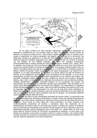 Página 6 de 27
En los siglos cubiertos por esas grandes migraciones, los primeros americanos se
dispersaron ampliamente por una inmensa masa de tierra. En busca de nuevas fuentes de
alimento, una banda se dividía la otra. Este proceso, repetido muchas veces en muchas zonas,
señala el surgimiento de culturas separadas, que llegaron a ser cientos en el continente. Las
diferencias culturales se agudizaron a lo largo de miles de años, a medida que los pueblos de
diferentes regiones ecológicas organizaban sus vidas y se relacionaban con la tierra de acuerdo
con los dictados de sus hábitats naturales. Más tarde, los europeos amontonaron
indiscriminadamente un amplia variedad de culturas nativas bajo un nombre único: “Indias”. Pero,
en realidad, una miríada de modos de vida se había desarrollado en el muy viejo “Nuevo Mundo”
cuando los europeos hallaron la manera de llegar a él. Si los europeos hubieran podido entrar, en
1492 en las aldeas nativas que iban de la costa atlántica a la del Pacífico y de Alaska al golfo de
México, habrían encontrado “indios” que vivían en las casas rectangulares y de madera de los
kuwakiutl, en la costa noroccidental; en las casas con domos góticos de paja del territorio de
Wichita; en las habitaciones de tierra de la zona de praderas de los pawnees, y en las casas
rectangulares, de techo de cañón, de los pueblos algonquinos, en los bosques del noreste. Las
diferentes sociedades habían creado una gran variedad de técnicas para construir albergues
básicos, pues vivían en zonas donde los materiales de construcción y las condiciones climáticas
variaban grandemente. La misma diversidad tenemos en los ornamentos que idearon, las
herramientas que emplearon y los alimentos naturales que recolectaban. Esta diversidad en la
cultura nativa también es patente en las lenguas que hablaban. Los especialistas en lingüística
dividen los lenguajes indios en doce ramas, cada una de ellas tan distinta a las demás como lo son
los lenguajes semíticos de los indoeuropeos. En cada una de esas doce ramas lingüísticas se
hablan muchas lenguas y dialectos distintos, cada uno de ellos tan diferentes como es el inglés del
ruso. En total, los americanos nativos hablaban unas dos mil lenguas: una diversidad lingüística
superior a la de cualquier parte del mundo.
¿Cómo dar razón de esa sorprendente diversidad de culturas indias? La explicación está
en que comprendamos las condiciones ambientales y el modo en que unas bandas de personas se
adaptaron a su medio natural, moldeando su cultura de manera tal que les permitiera sobrevivir en
su región. Como ocurrió en otras partes del mundo prehistórico, los seres humanos eran
fundamentalmente recolectores de semillas y cazadores. Para vivir, dependían de un
abastecimiento de alimento sobre el cual tenían poco control. Luchaban por dominar el ambiente,
pero con frecuencia se encontraban a su merced. De esta manera, por dar un ejemplo, al ocurrir en
Norteamérica grandes cambios geológicos hacia el año 8000 a.C., vastas áreas, de Utah a las
tierras altas de América Central, se convirtieron de pastizales en desiertos. La caza mayor y las
plantas que necesitan mucha agua no pudieron sobrevivir a dichos cambios, y las culturas indias
de esas zonas bien se movieron a la búsqueda de nuevas fuentes de comida, bien modificaron sus
culturas, logrando adaptarlas a las nuevas condiciones.
 