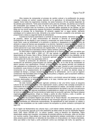 Página 7 de 27
Otra manera de comprender el proceso de cambio cultural y la proliferación de grupos
culturales consiste en centrar nuestra atención en la agricultura: la domesticación de la vida
vegetal. Como todos los organismos vivientes, los seres humanos a fin de cuentas dependen de
las plantas para sobrevivir. Tanto para el hombre como para los animales, las plantas son la fuente
del combustible que sostiene la vida. El Sol es la fuente primera de esa energía. Pero para
aprovechar la energía solar los humanos y los animales deben apoyarse en las plantas, ya que
éstas son los únicos organismos capaces de producir cantidades importantes de material orgánico
mediante el proceso de la fotosíntesis. El alimento vegetal fue –y sigue siendo- elemento
estratégico en la cadena de la vida. Alimentó a los seres humanos y sustentó a los animales que
proporcionan a éstos su segunda fuente de alimentación.
Cuando los humanos aprendieron a controlar la vida de las plantas –llamamos agricultura a
tal proceso-, dieron un paso revolucionario en dirección a dominar el ambiente. Fue la
domesticación de las plantas lo que comenzó a emancipar los seres humanos de la opresión del
mudo físico, pues se enfrentaban a la extinción si decrecía o desaparecía el abastecimiento de
alimento a causa de fuerzas que escapaban a su dominio. Aprender a cosechar, plantar y nutrir la
semilla equivalía a tomar en sus manos algunas de las funciones de la naturaleza, y a obtener el
control parcial de lo que hasta entonces era ingobernable. A raíz de esa adquisición de un control
parcial de las fuerzas de la naturaleza vinieron vastos cambios culturales.
Es difícil datar el advenimiento de la agricultura en el Nuevo Mundo, pero se estima que
ocurrió entre los años 8000 y 5000 a.C. En ese periodo la agricultura también se estaba
desarrollando en Europa, Asia y África. Dónde se dio primero esto, cuestión muy debatida, es de
menor importancia que otro hecho: la “revolución agrícola” comenzó de modo independiente en
varias partes del mundo muy separadas entre sí.
Cuando la producción de alimentos a partir de plantas domesticadas reemplazó a la
recolección de alimentos proporcionados por plantas silvestres, en la vida de las sociedades se
dieron cambios muy significativos. Primero, la domesticación de plantas permitió una existencia
más sedentaria en comparación con la nómada. En segundo lugar, impulsó un gran crecimiento de
la población, pues incluso el cultivar una porción pequeña como el 1% de la tierra produjo enormes
incrementos en el abastecimiento de comida. En tercer lugar, el cultivo de plantas redujo la
cantidad de tiempo y energía necesarios para obtener la alimentación, con lo cual se lograron
condiciones más favorables para el desarrollo social político y religioso, para la expresión estética y
para la innovación tecnológica.
Finalmente, en la mayoría de las zonas llevó a una división sexual del trabajo, en que los
hombres desbrozaban la tierra y se dedicaban a la caza, mientras que las mujeres plantaban,
cultivaban y recolectaban.
De esta manera, la revolución agrícola comienza a dar una forma nueva al esquema
cultural de las sociedades nativas. Una organización social y política más compleja acompañó al
crecimiento de la población y el inicio de una vida sedentaria en aldeas. Las bandas crecieron en
tribus y éstas en entidades políticas mayores. Se especializaron las tareas y se creó una estructura
social más compleja. En algunas sociedades el especialista en religión se volvió figura dominante,
tal como en otras partes del mundo donde se había dado la revolución agrícola. Esa figura religiosa
organizaba a los seguidores, dirigía su trabajo y pedía de ellos tributos y culto; a cambio, se
contaba con él para que protegiera a la comunidad de las fuerzas hostiles.
Cuando los europeos llegaron por primera vez al “Nuevo Mundo”, los americanos nativos
se encontraban en fases sumamente distintas de esa revolución agrícola y por tanto, sus culturas
estaban señaladas por diferencias sorprendentes. Se ejemplificará el caso echando un vistazo a
varias de las sociedades con las cuales tuvieron los europeos su primer contacto a principios del
siglo XVI.
En la región de Norteamérica las culturas hopi y zuñi habían estado dedicadas, por unos 4 000
años, a la producción agrícola ya la vida sedentaria de ladea antes de que los españoles llegaran
hacia 1540. Hacia 700-900 d.C., la cultura “pueblo”, como la llamaron los españoles, había
desarrollado aldeas bien trazadas, compuestas de grandes edificios en terrazas, cada uno de ellos
con muchos cuartos. Esas aldeas con casas tipo apartamento estaban construidas a menudo en
sitios propios para la defensa: en rebordes de roca sólida, en cimas planas o en mesas empinadas,
sitios que daban a los hopis y zuñis protección contra sus enemigos del norte, los apaches. La
 