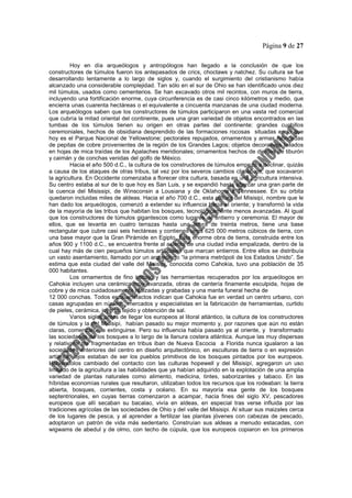 Página 9 de 27
Hoy en día arqueólogos y antropólogos han llegado a la conclusión de que los
constructores de túmulos fueron los antepasados de crics, choctaws y natchez. Su cultura se fue
desarrollando lentamente a lo largo de siglos y, cuando el surgimiento del cristianismo había
alcanzado una considerable complejidad. Tan sólo en el sur de Ohio se han identificado unos diez
mil túmulos, usados como cementerios. Se han excavado otros mil recintos, con muros de tierra,
incluyendo una fortificación enorme, cuya circunferencia es de casi cinco kilómetros y medio, que
encierra unas cuarenta hectáreas o el equivalente a cincuenta manzanas de una ciudad moderna.
Los arqueólogos saben que los constructores de túmulos participaron en una vasta red comercial
que cubría la mitad oriental del continente, pues una gran variedad de objetos encontrados en las
tumbas de los túmulos tienen su origen en otras partes del continente: grandes cuchillos
ceremoniales, hechos de obsidiana desprendido de las formaciones rocosas situadas en lo que
hoy es el Parque Nacional de Yellowstone; pectorales repujados, ornamentos y armas fabricadas
de pepitas de cobre provenientes de la región de los Grandes Lagos; objetos decorativos tallados
en hojas de mica traídas de los Apalaches meridionales; ornamentos hechos de dientes de tiburón
y caimán y de conchas venidas del golfo de México.
Hacia el año 500 d.C., la cultura de los constructores de túmulos empezó a declinar, quizás
a causa de los ataques de otras tribus, tal vez por los severos cambios climáticos, que socavaron
la agricultura. En Occidente comenzaba a florecer otra cultura, basada en una agricultura intensiva.
Su centro estaba al sur de lo que hoy es San Luis, y se expandió hasta abarcar una gran parte de
la cuenca del Misissipi, de Winsconsin a Lousiana y de Oklahoma a Tennessee. En su orbita
quedaron incluidas miles de aldeas. Hacia el año 700 d.C., esta cultura del Misisipí, nombre que le
han dado los arqueólogos, comenzó a extender su influencia hacia el oriente; y transformó la vida
de la mayoría de las tribus que habitan los bosques, tecnológicamente menos avanzadas. Al igual
que los constructores de túmulos gigantescos como lugares de entierro y ceremonia. El mayor de
ellos, que se levanta en cuatro terrazas hasta una altura de treinta metros, tiene una base
rectangular que cubre casi seis hectáreas y contienes unos 625 000 metros cúbicos de tierra, con
una base mayor que la Gran Pirámide en Egipto. Esta enorme obra de tierra, construida entre los
años 900 y 1100 d.C., se encuentra frente al asiento de una ciudad india empalizada, dentro de la
cual hay más de cien pequeños túmulos artificiales que marcan entierros. Entre ellos se distribuía
un vasto asentamiento, llamado por un arqueólogo “la primera metrópoli de los Estados Unido”. Se
estima que esta ciudad del valle del Misisipí, conocida como Cahokia, tuvo una población de 35
000 habitantes.
Los ornamentos de fino trabajo y las herramientas recuperados por los arqueólogos en
Cahokia incluyen una cerámica muy avanzada, obras de cantería finamente esculpida, hojas de
cobre y de mica cuidadosamente realzadas y grabadas y una manta funeral hecha de
12 000 conchas. Todos esos artefactos indican que Cahokia fue en verdad un centro urbano, con
casas agrupadas en núcleos, mercados y especialistas en la fabricación de herramientas, curtido
de pieles, cerámica, joyería, tejido y obtención de sal.
Varios siglos antes de llegar los europeos al litoral atlántico, la cultura de los constructores
de túmulos y la del Misisipi, habían pasado su mejor momento y, por razones que aún no están
claras, comenzaron a extinguirse. Pero su influencia había pasado ya al oriente, y transformado
las sociedades de los bosques a lo largo de la llanura costera atlántica. Aunque las muy dispersas
y relativamente fragmentadas en tribus iban de Nueva Escocia a Florida nunca igualaron a las
sociedades anteriores del centro en diseño arquitectónico, en esculturas de tierra o en expresión
artística, lejos estaban de ser los pueblos primitivos de los bosques pintados por los europeos.
Habiéndolos cambiado del contacto con las culturas hopewell y del Misisipí, agregaron un uso
limitado de la agricultura a las habilidades que ya habían adquirido en la explotación de una amplia
variedad de plantas naturales como alimento, medicina, tintes, saborizantes y tabaco. En las
híbridas economías rurales que resultaron, utilizaban todos los recursos que los rodeaban: la tierra
abierta, bosques, corrientes, costa y océano. En su mayoría esa gente de los bosques
septentrionales, en cuyas tierras comenzaron a acampar, hacia fines del siglo XV, pescadores
europeos que allí secaban su bacalao, vivía en aldeas, en especial tras verse influida por las
tradiciones agrícolas de las sociedades de Ohio y del valle del Misisipi. Al situar sus maizales cerca
de los lugares de pesca, y al aprender a fertilizar las plantas jóvenes con cabezas de pescado,
adoptaron un patrón de vida más sedentario. Construían sus aldeas a menudo estacadas, con
wigwams de abedul y de olmo, con techo de cúpula, que los europeos copiaron en los primeros
 