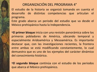 ORGANIZACIÓN DEL PROGRAMA 4° El estudio de la historia se organizó tomando en cuenta el desarrollo de distintas competencias que articulan el programa.  Este grado abarca un periodo del estudio que va desde el México prehispánico hasta la Independencia. El primer bloque  inicia con una revisión panorámica sobre los primeros pobladores de América, ubicando temporal y espacialmente Aridoamérica y Mesoamérica. Es importante destacar que, con las investigaciones recientes, la frontera entre ambas se está modificando constantemente, lo cual demuestra que es uno de los ejemplos del carácter dinámico del conocimiento histórico.  El segundo bloque  continúa con el estudio de los periodos que abarca el México prehispánico.  