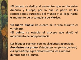 El tercero  se dedica al encuentro que se dio entre América y Europa, por lo que se parte de las concepciones europeas del mundo y se llega hasta el momento de la conquista de México. El cuarto bloque  da cuenta de la vida durante el virreinato. El quinto  se estudia el proceso que siguió el movimiento de Independencia. Los bloques cuentan con los siguientes apartados : Propósitos por grado . Establecen, en forma general, los aprendizajes que desarrollarán  los alumnos durante todo el curso. 