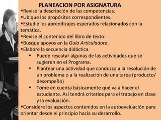 Revise la descripción de las competencias. Ubique los propósitos correspondientes. Estudie los aprendizajes esperados relacionados con la temática. Revise el contenido del libro de texto: Busque apoyos en la  Guía Articuladora . Elabore la secuencia didáctica. Puede rescatar algunas de las actividades que se sugieren en el Programa. Plantear una actividad que conduzca a la resolución de un problema o a la realización de una tarea (producto/desempeño) Tome en cuenta básicamente qué va a hacer el estudiante. Así tendrá criterios para el trabajo en clase y la evaluación. Considere los aspectos contenidos en la autoevaluación para orientar desde el principio hacia su desarrollo. PLANEACION POR ASIGNATURA 