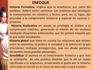 ENFOQUE Historia Formativa,  implica que la enseñanza, por parte del profesor, deberá evitar continuar con prácticas que privilegian la memorización de nombres y fechas para, en su lugar, dar prioridad a la comprensión temporal y espacial de sucesos y  procesos.  Historia Explicativa  en donde se   privilegie el análisis   y la comprensión histórica, generando el interés de los alumnos mediante situaciones estimulantes que les genere empatía por lo que están estudiando. Historia global  que tome en cuenta las relaciones que existen entre la economía, la política la sociedad y la cultura en la que intervienen múltiples protagonistas, que van desde personas del pueblo hasta grandes personajes. Sensibilizar  al alumno en el conocimiento histórico y que éste se acompañe  de una práctica docente que le dé un nuevo significado a la asignatura, propiciando el gusto por la historia, centrando el interés en el cómo sin descuidar el qué enseñar. 