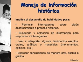 Manejo de información  histórica   Implica el desarrollo de habilidades para: •  Formular interrogantes sobre algún acontecimiento o proceso histórico. •  Búsqueda y selección de información para responder a interrogantes. •  Leer e interpretar algunos testimonios escritos, orales, gráficos o materiales (monumentos, edificios, etc.) •  Expresar conclusiones de manera oral, escrita o gráfica. Historia 