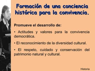 Formación de una conciencia  histórica para la convivencia.   Promueve el desarrollo de: •  Actitudes y valores para la convivencia democrática. •  El reconocimiento de la diversidad cultural.  •  El respeto, cuidado y conservación del patrimonio natural y cultural.  Historia 