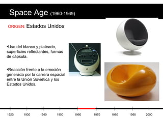 Space Age  (1960-1969) ORIGEN:  Estados Unidos Uso del blanco y plateado, superficies reflectantes, formas de cápsula. Reacción frente a la emoción generada por la carrera espacial entre la Unión Soviética y los Estados Unidos. 1920 1930 1940 1950 1960 1970 1980 1990 2000 