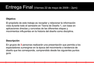 Entrega Final  (Viernes 22 de mayo de 2009 – 2pm) Objetivo El propósito de este trabajo es recopilar y relacionar la información vista durante todo el semestre en Teoría de Diseño 1, con base en aplicaciones directas y concretas de las diferentes etapas y movimientos influyentes en la historia del diseño como disciplina. Descripción En grupos de  3  personas realizarán una presentación que permita a los espectadores sumergirse en la época del movimiento o tendencia de diseño que les corresponde, comprendido desde los siguientes puntos guía: 