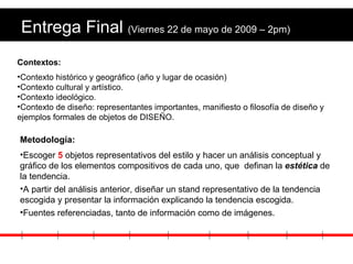 Entrega Final  (Viernes 22 de mayo de 2009 – 2pm) Metodología: Escoger  5  objetos representativos del estilo y hacer un análisis conceptual y gráfico de los elementos compositivos de cada uno, que  definan la  estética  de la tendencia.  A partir del análisis anterior, diseñar un stand representativo de la tendencia escogida y presentar la información explicando la tendencia escogida. Fuentes referenciadas, tanto de información como de imágenes. Contextos: Contexto histórico y geográfico (año y lugar de ocasión) Contexto cultural y artístico. Contexto ideológico. Contexto de diseño: representantes importantes, manifiesto o filosofía de diseño y ejemplos formales de objetos de DISEÑO. 