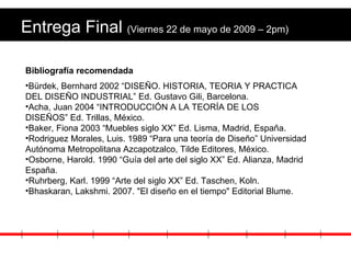 Entrega Final  (Viernes 22 de mayo de 2009 – 2pm) Bibliografía recomendada Bürdek, Bernhard 2002 “DISEÑO. HISTORIA, TEORIA Y PRACTICA DEL DISEÑO INDUSTRIAL” Ed. Gustavo Gili, Barcelona. Acha, Juan 2004 “INTRODUCCIÓN A LA TEORÍA DE LOS DISEÑOS” Ed. Trillas, México. Baker, Fiona 2003 “Muebles siglo XX” Ed. Lisma, Madrid, España. Rodriguez Morales, Luis. 1989 “Para una teoría de Diseño” Universidad Autónoma Metropolitana Azcapotzalco, Tilde Editores, México. Osborne, Harold. 1990 “Guía del arte del siglo XX” Ed. Alianza, Madrid España. Ruhrberg, Karl. 1999 “Arte del siglo XX” Ed. Taschen, Koln. Bhaskaran, Lakshmi. 2007. "El diseño en el tiempo" Editorial Blume. 