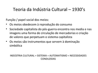 Teoria da Indústria Cultural – 1930’s

Função / papel social dos meios:
• Os meios obedecem à reprodução do consumo
• Sociedade capitalista do pós-guerra encontra nos media e nas
  imagens uma forma de circulação de mercadorias e criação
  de valores que perpetuam o sistema capitalista
• Os meios são instrumentos que servem à dominação
  simbólica


  INDÚSTRIA CULTURAL = SISTEMA = AUTOMATISMO = NECESSIDADES
                          CONDUZIDAS
 