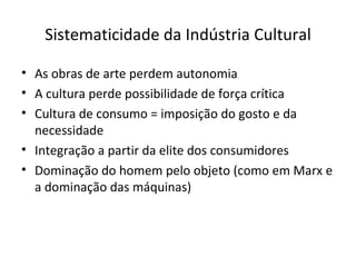 Sistematicidade da Indústria Cultural

• As obras de arte perdem autonomia
• A cultura perde possibilidade de força crítica
• Cultura de consumo = imposição do gosto e da
  necessidade
• Integração a partir da elite dos consumidores
• Dominação do homem pelo objeto (como em Marx e
  a dominação das máquinas)
 