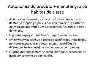 Autonomia do produto + manutenção de
           hábitos de classe
• A cultura de massa não é criada de forma consciente ou
  dentro do próprio grupo, ela é criada fora dele, a partir de
  outra classe que impõe um estilo de vida / cultura à classe
  dominada.
• O produto agrega os hábitos / comportamento social
• Em novas embalagens e a partir de significados trabalhados
  pela propaganda, os produtos antigos (guardiões da
  diferenciação de classe) continuam sendo consumidos
• Os produtos apresentam-se como individuais, separados de
  qualquer contexto de dominação.
 