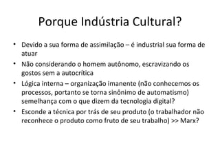 Porque Indústria Cultural?
• Devido a sua forma de assimilação – é industrial sua forma de
  atuar
• Não considerando o homem autônomo, escravizando os
  gostos sem a autocrítica
• Lógica interna – organização imanente (não conhecemos os
  processos, portanto se torna sinônimo de automatismo)
  semelhança com o que dizem da tecnologia digital?
• Esconde a técnica por trás de seu produto (o trabalhador não
  reconhece o produto como fruto de seu trabalho) >> Marx?
 