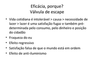 Eficácia, porque?
                Válvula de escape
• Vida cotidiana é intolerável > causa > necessidade de
  lazer > lazer é uma satisfação fugaz e também pré-
  determinada pelo consumo, pelo dinheiro e posição
  do cidadão
• Fraqueza do eu
• Efeito regressivo
• Satisfação falsa de que o mundo está em ordem
• Efeito de anti-iluminismo
 