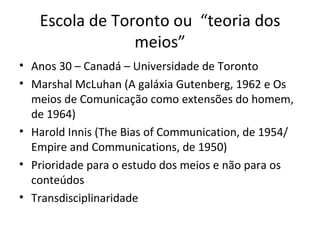 Escola de Toronto ou “teoria dos
                meios”
• Anos 30 – Canadá – Universidade de Toronto
• Marshal McLuhan (A galáxia Gutenberg, 1962 e Os
  meios de Comunicação como extensões do homem,
  de 1964)
• Harold Innis (The Bias of Communication, de 1954/
  Empire and Communications, de 1950)
• Prioridade para o estudo dos meios e não para os
  conteúdos
• Transdisciplinaridade
 