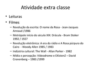 Atividade extra classe
• Leituras
• Filmes
  – Revolução da escrita: O nome da Rosa - Jean-Jacques
    Annaud /1986
  – Metrópole início do século XIX: Drácula - Bram Stoker
    1992 / 1927
  – Revolução eletrônica: A era do rádio e A Rosa púrpura do
    Cairo - Woody Allen 1985 / 1983
  – Indústria cultural: The Wall - Allan Parker - 1982
  – Mídia e percepção: Vídeodrome e EXistenZ – David
    Cronenberg – 1983 /1999
 
