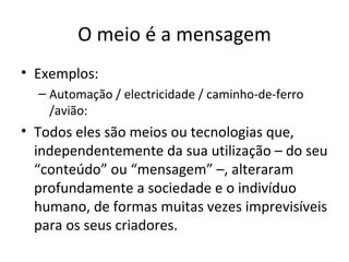 O meio é a mensagem
• Exemplos:
  – Automação / electricidade / caminho-de-ferro
    /avião:
• Todos eles são meios ou tecnologias que,
  independentemente da sua utilização – do seu
  “conteúdo” ou “mensagem” –, alteraram
  profundamente a sociedade e o indivíduo
  humano, de formas muitas vezes imprevisíveis
  para os seus criadores.
 