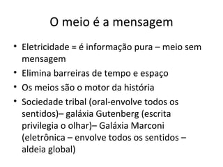 O meio é a mensagem
• Eletricidade = é informação pura – meio sem
  mensagem
• Elimina barreiras de tempo e espaço
• Os meios são o motor da história
• Sociedade tribal (oral-envolve todos os
  sentidos)– galáxia Gutenberg (escrita
  privilegia o olhar)– Galáxia Marconi
  (eletrônica – envolve todos os sentidos –
  aldeia global)
 