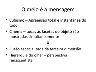 O meio é a mensagem
• Cubismo – Apreensão total e instantânea do
  todo
• Cinema – todas as facetas do objeto são
  mostradas simultaneamente
                        X
• Ilusão especializada da terceira dimensão
• Hierarquia do olhar – perspectiva
  renascentista
 