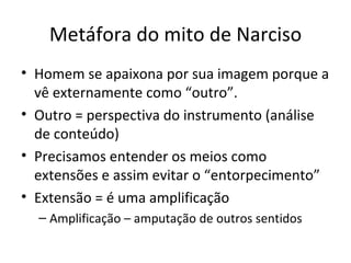 Metáfora do mito de Narciso
• Homem se apaixona por sua imagem porque a
  vê externamente como “outro”.
• Outro = perspectiva do instrumento (análise
  de conteúdo)
• Precisamos entender os meios como
  extensões e assim evitar o “entorpecimento”
• Extensão = é uma amplificação
  – Amplificação – amputação de outros sentidos
 