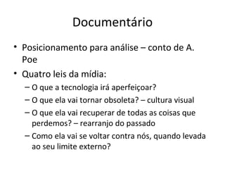 Documentário
• Posicionamento para análise – conto de A.
  Poe
• Quatro leis da mídia:
  – O que a tecnologia irá aperfeiçoar?
  – O que ela vai tornar obsoleta? – cultura visual
  – O que ela vai recuperar de todas as coisas que
    perdemos? – rearranjo do passado
  – Como ela vai se voltar contra nós, quando levada
    ao seu limite externo?
 