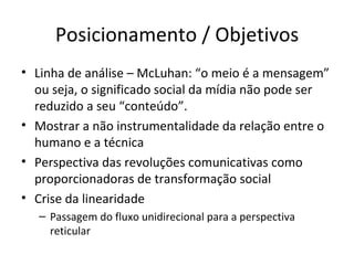 Posicionamento / Objetivos
• Linha de análise – McLuhan: “o meio é a mensagem”
  ou seja, o significado social da mídia não pode ser
  reduzido a seu “conteúdo”.
• Mostrar a não instrumentalidade da relação entre o
  humano e a técnica
• Perspectiva das revoluções comunicativas como
  proporcionadoras de transformação social
• Crise da linearidade
   – Passagem do fluxo unidirecional para a perspectiva
     reticular
 