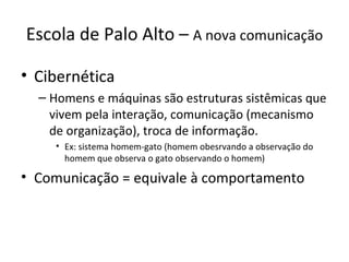 Escola de Palo Alto – A nova comunicação

• Cibernética
  – Homens e máquinas são estruturas sistêmicas que
    vivem pela interação, comunicação (mecanismo
    de organização), troca de informação.
    • Ex: sistema homem-gato (homem obesrvando a observação do
      homem que observa o gato observando o homem)

• Comunicação = equivale à comportamento
 