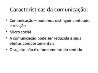 Características da comunicação:
• Comunicação – podemos distinguir conteúdo
  e relação
• Micro social
• A comunicação pode ser reduzida a seus
  efeitos comportamentais
• O sujeito não é o fundamento do sentido
 