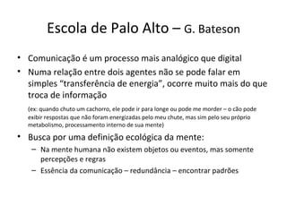 Escola de Palo Alto – G. Bateson
• Comunicação é um processo mais analógico que digital
• Numa relação entre dois agentes não se pode falar em
  simples “transferência de energia”, ocorre muito mais do que
  troca de informação
  (ex: quando chuto um cachorro, ele pode ir para longe ou pode me morder – o cão pode
  exibir respostas que não foram energizadas pelo meu chute, mas sim pelo seu próprio
  metabolismo, processamento interno de sua mente)
• Busca por uma definição ecológica da mente:
   – Na mente humana não existem objetos ou eventos, mas somente
     percepções e regras
   – Essência da comunicação – redundância – encontrar padrões
 