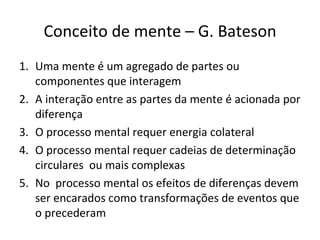 Conceito de mente – G. Bateson
1. Uma mente é um agregado de partes ou
   componentes que interagem
2. A interação entre as partes da mente é acionada por
   diferença
3. O processo mental requer energia colateral
4. O processo mental requer cadeias de determinação
   circulares ou mais complexas
5. No processo mental os efeitos de diferenças devem
   ser encarados como transformações de eventos que
   o precederam
 