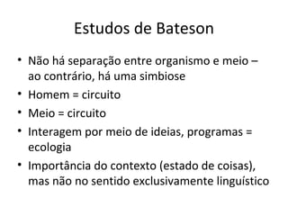 Estudos de Bateson
• Não há separação entre organismo e meio –
  ao contrário, há uma simbiose
• Homem = circuito
• Meio = circuito
• Interagem por meio de ideias, programas =
  ecologia
• Importância do contexto (estado de coisas),
  mas não no sentido exclusivamente linguístico
 
