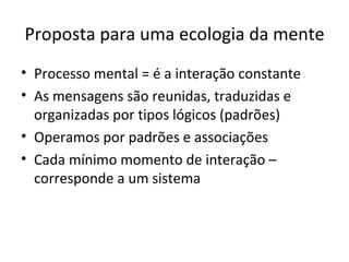 Proposta para uma ecologia da mente
• Processo mental = é a interação constante
• As mensagens são reunidas, traduzidas e
  organizadas por tipos lógicos (padrões)
• Operamos por padrões e associações
• Cada mínimo momento de interação –
  corresponde a um sistema
 
