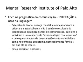 Mental Research Institute of Palo Alto
• Foco na pragmática da comunicação – INTERAÇÃO e
  usos da linguagem
  – Extensão da teoria: doença mental, e nomeadamente a
    psicose e a esquizofrenia, não é senão o resultado da
    inadequação dos mecanismos de comunicação, que leva o
    indivíduo a uma espécie de “desorientação comunicativa”
    – pelo que as causas da doença estão tanto no indivíduo
    como no contexto ou sistema, nomeadamente familiar,
    em que ele se insere.
  – Cinco principais diretrizes:
 