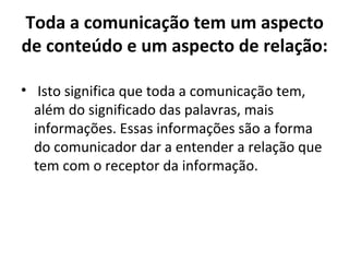 Toda a comunicação tem um aspecto
de conteúdo e um aspecto de relação:

• Isto significa que toda a comunicação tem,
  além do significado das palavras, mais
  informações. Essas informações são a forma
  do comunicador dar a entender a relação que
  tem com o receptor da informação.
 