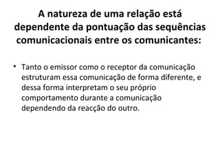 A natureza de uma relação está
dependente da pontuação das sequências
comunicacionais entre os comunicantes:

• Tanto o emissor como o receptor da comunicação
  estruturam essa comunicação de forma diferente, e
  dessa forma interpretam o seu próprio
  comportamento durante a comunicação
  dependendo da reacção do outro.
 