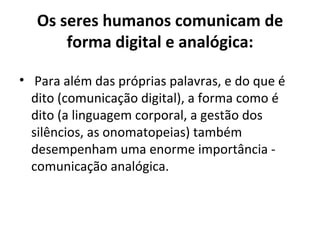 Os seres humanos comunicam de
       forma digital e analógica:

• Para além das próprias palavras, e do que é
  dito (comunicação digital), a forma como é
  dito (a linguagem corporal, a gestão dos
  silêncios, as onomatopeias) também
  desempenham uma enorme importância -
  comunicação analógica.
 
