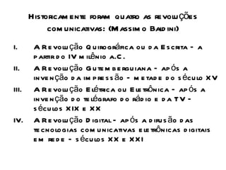 Historicam ente foram quatro as revolu ções
            com unicativas: (M assim o Bald ini)
I.      A R e volu ção Q u irográfica ou d a E s crita – a
        p artir d o IV m ilênio a.C .
II.     A R e volu ção G u te m b e rgu iana – ap ós a
        inve n ção d a im p re s s ão – m e tad e d o s écu lo X V
III.    A R e volu ção E létrica ou E le trônica – ap ós a
        inve n ção d o te légrafo d o rád io e d a TV –
        s écu los X IX e X X
IV.     A R e volu ção D igital – ap ós a d ifu s ão d as
        te cnologias com u nicativas e le trônicas d igitais
        e m re d e – s écu los X X e X X I
 