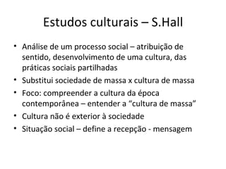 Estudos culturais – S.Hall
• Análise de um processo social – atribuição de
  sentido, desenvolvimento de uma cultura, das
  práticas sociais partilhadas
• Substitui sociedade de massa x cultura de massa
• Foco: compreender a cultura da época
  contemporânea – entender a “cultura de massa”
• Cultura não é exterior à sociedade
• Situação social – define a recepção - mensagem
 