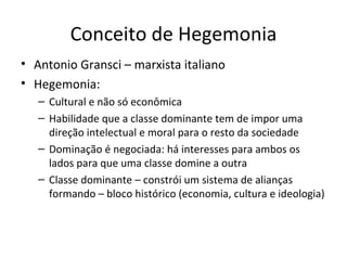 Conceito de Hegemonia
• Antonio Gransci – marxista italiano
• Hegemonia:
   – Cultural e não só econômica
   – Habilidade que a classe dominante tem de impor uma
     direção intelectual e moral para o resto da sociedade
   – Dominação é negociada: há interesses para ambos os
     lados para que uma classe domine a outra
   – Classe dominante – constrói um sistema de alianças
     formando – bloco histórico (economia, cultura e ideologia)
 