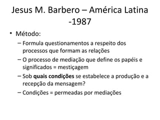Jesus M. Barbero – América Latina
             -1987
• Método:
  – Formula questionamentos a respeito dos
    processos que formam as relações
  – O processo de mediação que define os papéis e
    significados = mestiçagem
  – Sob quais condições se estabelece a produção e a
    recepção da mensagem?
  – Condições = permeadas por mediações
 