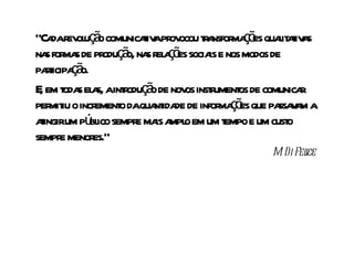 “Ca r ol ç o comunicaiv pr ocou t a ma õ quait t a
   da ev u ã           t a ov r nsfor ç es l aiv s
na for s de pr ç o, na r a õ socia e nos modos de
  s ma         odu ã s el ç es is
pat ç o.
  ricipa ã
E em t s el s, aint oduç o de nov inst ument de comunica
 , oda a           r ã           os r os                r
per iu o incr o daqua ida de infor ç es que pa v m a
   mit       ement        nt de         ma õ       ssa a
aingirum pú ico sempr ma a o em um t e um cust
 t          bl        e is mpl           empo        o
sempr menor
     e       es.”
                                               M Di Fel
                                                .     ice
 