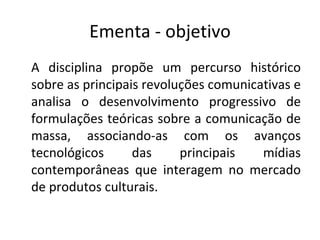 Ementa - objetivo
A disciplina propõe um percurso histórico
sobre as principais revoluções comunicativas e
analisa o desenvolvimento progressivo de
formulações teóricas sobre a comunicação de
massa, associando-as com os avanços
tecnológicos      das     principais   mídias
contemporâneas que interagem no mercado
de produtos culturais.
 