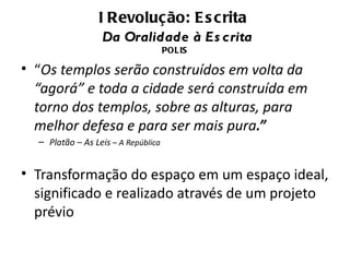 I Revolução: E s crita
                  Da Oralidade à Es crita
                                     POLIS

• “Os templos serão construídos em volta da
  “agorá” e toda a cidade será construída em
  torno dos templos, sobre as alturas, para
  melhor defesa e para ser mais pura.”
  – Platão – As Leis – A República


• Transformação do espaço em um espaço ideal,
  significado e realizado através de um projeto
  prévio
 