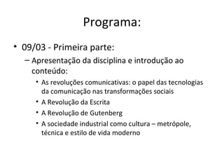 Programa:
• 09/03 - Primeira parte:
  – Apresentação da disciplina e introdução ao
    conteúdo:
     • As revoluções comunicativas: o papel das tecnologias
       da comunicação nas transformações sociais
     • A Revolução da Escrita
     • A Revolução de Gutenberg
     • A sociedade industrial como cultura – metrópole,
       técnica e estilo de vida moderno
 