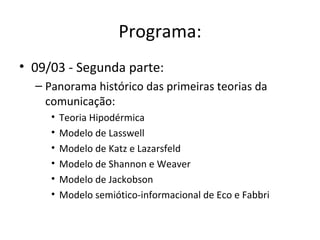 Programa:
• 09/03 - Segunda parte:
  – Panorama histórico das primeiras teorias da
    comunicação:
     •   Teoria Hipodérmica
     •   Modelo de Lasswell
     •   Modelo de Katz e Lazarsfeld
     •   Modelo de Shannon e Weaver
     •   Modelo de Jackobson
     •   Modelo semiótico-informacional de Eco e Fabbri
 