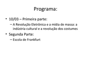 Programa:
• 10/03 – Primeira parte:
  – A Revolução Eletrônica e a mídia de massa: a
    indústria cultural e a revolução dos costumes
• Segunda Parte:
  – Escola de Frankfurt
 