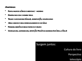 Aimpr :
     ensa
•    undiu          á
    F mundos cl ssico e mediev l> moder
                                a        no
•   Rompeu el com o homem t iba
              os            r l
•   Touxe o na l (lngua afa iza ã industiaismo
     r         cionaismo í ), l bet ç o,      rl
•   A iu ca
     br minho paao desenv v o do indivduo
                    r       ol iment        í
•   F neceu memóiapaaos t os do pa do
     or            r r ext           ssa
•   Cont de, unifor de, r iç o: Pr í moder (indú r , ciê )
        inuida         mida epet ã incpios       nos stia ncia




                               Surgem juntos:
                                                          Cultura do livro
                                                                 Perspectiva
                                                                  telescópio
 